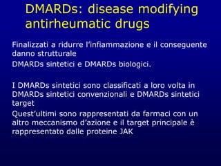 DMARDs: disease modifying
antirheumatic drugs
Finalizzati a ridurre l’infiammazione e il conseguente
danno strutturale
DMARDs sintetici e DMARDs biologici.
I DMARDs sintetici sono classificati a loro volta in
DMARDs sintetici convenzionali e DMARDs sintetici
target
Quest’ultimi sono rappresentati da farmaci con un
altro meccanismo d’azione e il target principale è
rappresentato dalle proteine JAK
 