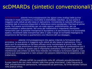scDMARDs (sintetici convenzionali)
METHOTREXATE potente immunosoppressore che agisce come analogo delle purine
inibendo in modo competitivo e reversibile la diidrofolato reduttasi. La sua azione è
maggiore sulle cellule ad alto tasso di replicazione. Considerata la notevole efficacia e i
numerosi dati di sicurezza disponibili in letteratura viene considerato il farmaco di prima
scelta. Può essere somministrato per via orale oppure, preferibilmente, per via
intramuscolare o sottocutanea. Nel corso del trattamento è importante monitorare
l’emocromo (per la possibile insorgenza di leucopenia o di pancitopenia) e la funzionalità
epatica. Incrementi delle transaminasi oltre 3 volte il range di normalità impongono la
sospensione del farmaco o quantomeno una riduzione del suo dosaggio.
LEFLUNOMIDE potente immunosoppressore che agisce inibendo la formazione delle
pirimidine. La sua azione è maggiore sulle cellule ad alto tasso di replicazione. Fino a
pochi anni fa considerato un farmaco efficace come monoterapia di prima linea, nelle
ultime linee guida americane è stato proposto anche nelle terapie di combinazione con il
methotrexate. Anche in questo caso è importante controllare l’emocromo (per possibili
interferenze sulla sintesi sia della linea mieloide che linfoide) e la funzione epatica. L’uso
cronico può accompagnarsi a rialzi pressori che possono determinare la sospensione del
trattamento.
CICLOSPORINA efficace nell’AR ma soprattutto nella AP, utilizzato prevalentemente in
Europa (tant’è che non viene indicato nelle linee guida americane). L’alta frequenza di
ADR, prevalentemente ipertensione, nefrotossicità ed ipertricosi, ne limita talvolta l’utilizzo
nella pratica clinica.
 