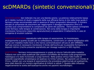 scDMARDs (sintetici convenzionali)
SULFASALAZINA ben tollerato ma con una blanda azione. La potenza relativamente bassa
ed il ridotto numero di studi a supporto della sua efficacia fanno sì che nelle linee guida il
farmaco venga raccomandato solo in assenza di fattori prognostici sfavorevoli. Il numero
elevato di compresse da assumere per raggiungere il dosaggio terapeutico (fino a 6
cpr/die) può compromettere la compliance da parte del paziente. Viene spesso consigliato
come farmaco nelle terapie di combinazione. Nel corso della terapia è importante
monitorare l’emocromo (descritte agranulocitosi) e sospendere il trattamento in caso di
comparsa di eruzioni cutanee.
IDROSSICLOROCHINA soprattutto nelle terapie di associazione. In monoterapia,
analogamente a quanto accade per la sulfasalazina, conservano un valore terapeutico solo
nei pz con malattia molto lieve o che hanno controindicazioni all’uso di altri DMARDs.
Nell’uso cronico è necessario monitorare il fondo dell’occhio per la possibile formazione di
depositi retinici (rischio presente soprattutto per dosaggi superiori a 400 mg/die).
AZATIOPRINA farmaco immunosoppressore in grado di ridurre l'attività della malattia.
Tuttavia non sono stati pubblicati dati positivi sull’effetto del farmaco sulla progressione
radiologica e lo stato funzionale a lungo termine. Nella pratica clinica l’alto livello di
tossicità (soprattutto ematologica ed epatica) ne limita l'utilizzo. Nei pazienti con morbo di
Chron, trattati con una terapia di associazione che prevedeva adalimumab ed azatioprina,
sono stati descritti un numero significativo di linfomi a cellule T. Questo dato influenza
negativamente la scelta dell’azatioprina anche nei pazienti reumatologici.
 