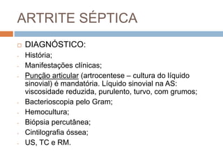 ARTRITE SÉPTICA
 DIAGNÓSTICO:
- História;
- Manifestações clínicas;
- Punção articular (artrocentese – cultura do líquido
sinovial) é mandatória. Líquido sinovial na AS:
viscosidade reduzida, purulento, turvo, com grumos;
- Bacterioscopia pelo Gram;
- Hemocultura;
- Biópsia percutânea;
- Cintilografia óssea;
- US, TC e RM.
 