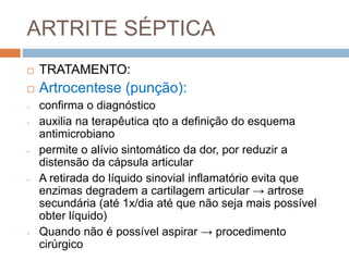 ARTRITE SÉPTICA
 TRATAMENTO:
 Artrocentese (punção):
- confirma o diagnóstico
- auxilia na terapêutica qto a definição do esquema
antimicrobiano
- permite o alívio sintomático da dor, por reduzir a
distensão da cápsula articular
- A retirada do líquido sinovial inflamatório evita que
enzimas degradem a cartilagem articular → artrose
secundária (até 1x/dia até que não seja mais possível
obter líquido)
- Quando não é possível aspirar → procedimento
cirúrgico
 