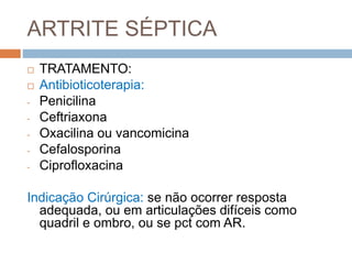 ARTRITE SÉPTICA
 TRATAMENTO:
 Antibioticoterapia:
- Penicilina
- Ceftriaxona
- Oxacilina ou vancomicina
- Cefalosporina
- Ciprofloxacina
Indicação Cirúrgica: se não ocorrer resposta
adequada, ou em articulações difíceis como
quadril e ombro, ou se pct com AR.
 