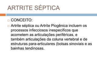 ARTRITE SÉPTICA
 CONCEITO:
 Artrite séptica ou Artrite Piogênica incluem os
processos infecciosos inespecíficos que
acometem as articulações periféricas, e
também articulações da coluna vertebral e de
estruturas para-articulares (bolsas sinoviais e as
bainhas tendinosas.
 