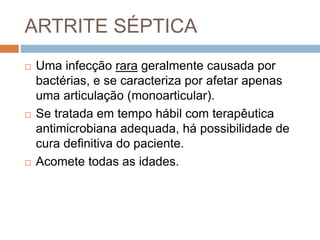 ARTRITE SÉPTICA
 Uma infecção rara geralmente causada por
bactérias, e se caracteriza por afetar apenas
uma articulação (monoarticular).
 Se tratada em tempo hábil com terapêutica
antimicrobiana adequada, há possibilidade de
cura definitiva do paciente.
 Acomete todas as idades.
 