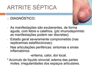 ARTRITE SÉPTICA
 DIAGNÓSTICO:
• As manifestações são exuberantes, de forma
aguda, com febre e calafrios. (ptc imunodeprimido
as manifestações podem ser discretas);
• Estado geral severamente comprometido (nas
septicemias estafilocócicas);
• Nas articulações periféricas: sintomas e sinais
inflamatórios:
-eritema, calor, dor local.
* Acúmulo de líquido sinovial; edema das partes
moles; irregularidades dos espaços articulares.
 