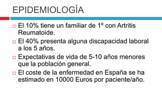 EPIDEMIOLOGÍAEl 10% tiene un familiar de 1º con Artritis Reumatoide.El 40% presenta alguna discapacidad laboral a los 5 años.Expectativas de vida de 5-10 años menores que la población general.El coste de la enfermedad en España se ha estimado en 10000 Euros por paciente/año.