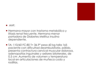  AHF:
 Hermana mayor con trastorno metabólico y
litiasis renal frecuente, Hermana menor
portadora de Diabetes Mellitus insulino
dependiente.
 TA: 110/60 FC:80 T= 36.9° peso 60 kg talla 165
paciente con dificultad deambulatoria, pálido,
presenta contractura cervical muscular dolorosa,
adenopatías inguinales y axilares bilaterales, de
0.5 cm .Aumento de volumen y temperatura
local en articulaciones de muñeca codo y
rodillas.

 