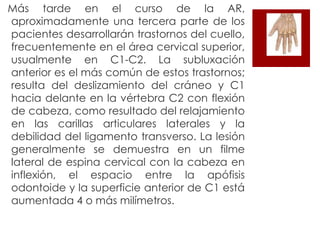  Más

tarde en el curso de la AR,
aproximadamente una tercera parte de los
pacientes desarrollarán trastornos del cuello,
frecuentemente en el área cervical superior,
usualmente en C1-C2. La subluxación
anterior es el más común de estos trastornos;
resulta del deslizamiento del cráneo y C1
hacia delante en la vértebra C2 con flexión
de cabeza, como resultado del relajamiento
en las carillas articulares laterales y la
debilidad del ligamento transverso. La lesión
generalmente se demuestra en un filme
lateral de espina cervical con la cabeza en
inflexión, el espacio entre la apófisis
odontoide y la superficie anterior de C1 está
aumentada 4 o más milímetros.

 