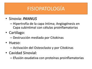 FISIOPATOLOGÍA
• Sinovia: PANNUS
– Hipertrofia de la capa íntima; Angiogénesis en
Capa subintimal con células proinflamatorias
• Cartílago:
– Destrucción mediada por Citokinas
• Hueso:
– Activación del Osteoclasto y por Citokinas
• Cavidad Sinovial:
– Efusión exudativa con proteínas proinflamatorias
 