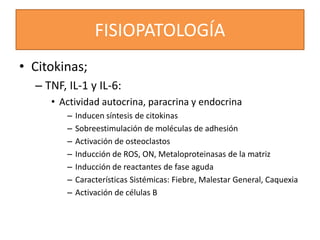 FISIOPATOLOGÍA
• Citokinas;
– TNF, IL-1 y IL-6:
• Actividad autocrina, paracrina y endocrina
– Inducen síntesis de citokinas
– Sobreestimulación de moléculas de adhesión
– Activación de osteoclastos
– Inducción de ROS, ON, Metaloproteinasas de la matriz
– Inducción de reactantes de fase aguda
– Características Sistémicas: Fiebre, Malestar General, Caquexia
– Activación de células B
 