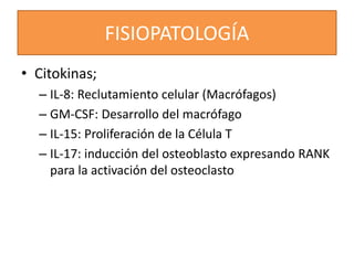FISIOPATOLOGÍA
• Citokinas;
– IL-8: Reclutamiento celular (Macrófagos)
– GM-CSF: Desarrollo del macrófago
– IL-15: Proliferación de la Célula T
– IL-17: inducción del osteoblasto expresando RANK
para la activación del osteoclasto
 