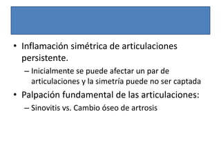 • Inflamación simétrica de articulaciones
persistente.
– Inicialmente se puede afectar un par de
articulaciones y la simetría puede no ser captada
• Palpación fundamental de las articulaciones:
– Sinovitis vs. Cambio óseo de artrosis
 