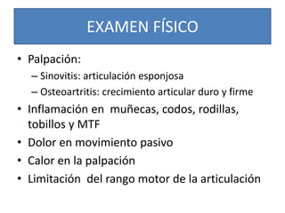 EXAMEN FÍSICO
• Palpación:
– Sinovitis: articulación esponjosa
– Osteoartritis: crecimiento articular duro y firme
• Inflamación en muñecas, codos, rodillas,
tobillos y MTF
• Dolor en movimiento pasivo
• Calor en la palpación
• Limitación del rango motor de la articulación
 
