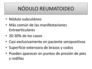 NÓDULO REUMATOIDEO
• Nódulo subcutáneo
• Más común de las manifestaciones
Extraarticulares
• 20-30% de los casos
• Casi exclusivamente en paciente seropositivos
• Superficie extensora de brazos y codos
• Pueden aparecer en puntos de presión de pies
y rodillas
 