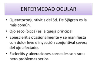 ENFERMEDAD OCULAR
• Queratoconjuntivitis del Sd. De Sjögren es la
más común.
• Ojo seco (Sicca) es la queja principal
• Epiescleritis ocasionalmente y se manifiesta
con dolor leve e inyección conjuntival severa
del ojo afectado.
• Escleritis y ulceraciones corneales son raras
pero problemas serios
 