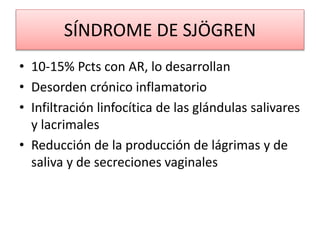 SÍNDROME DE SJÖGREN
• 10-15% Pcts con AR, lo desarrollan
• Desorden crónico inflamatorio
• Infiltración linfocítica de las glándulas salivares
y lacrimales
• Reducción de la producción de lágrimas y de
saliva y de secreciones vaginales
 