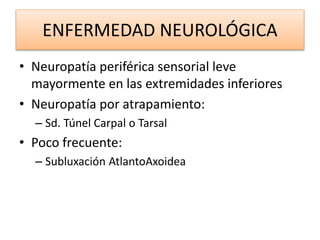 ENFERMEDAD NEUROLÓGICA
• Neuropatía periférica sensorial leve
mayormente en las extremidades inferiores
• Neuropatía por atrapamiento:
– Sd. Túnel Carpal o Tarsal
• Poco frecuente:
– Subluxación AtlantoAxoidea
 
