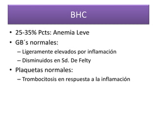 BHC
• 25-35% Pcts: Anemia Leve
• GB´s normales:
– Ligeramente elevados por inflamación
– Disminuidos en Sd. De Felty
• Plaquetas normales:
– Trombocitosis en respuesta a la inflamación
 