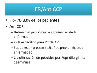 FR/AntiCCP
• FR+ 70-80% de los pacientes
• AntiCCP:
– Define mal pronóstico y agresividad de la
enfermedad
– 98% específico para Dx de AR
– Puede estar presente 15 años previo inicio de
enfermedad
– Citrulinización de péptidos por Peptidilarginina
deaminasa
 