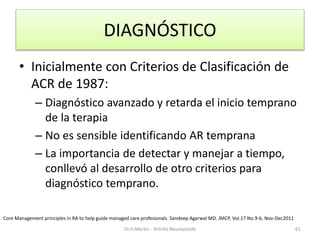 DIAGNÓSTICO
• Inicialmente con Criterios de Clasificación de
ACR de 1987:
– Diagnóstico avanzado y retarda el inicio temprano
de la terapia
– No es sensible identificando AR temprana
– La importancia de detectar y manejar a tiempo,
conllevó al desarrollo de otro criterios para
diagnóstico temprano.
Dr.H.Martín - Artritis Reumatoide 61
Core Management principles in RA to help guide managed care profesionals. Sandeep Agarwal MD. JMCP, Vol.17 No.9-b, Nov-Dec2011
 