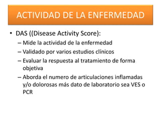ACTIVIDAD DE LA ENFERMEDAD
• DAS ((Disease Activity Score):
– Mide la actividad de la enfermedad
– Validado por varios estudios clínicos
– Evaluar la respuesta al tratamiento de forma
objetiva
– Aborda el numero de articulaciones inflamadas
y/o dolorosas más dato de laboratorio sea VES o
PCR
 