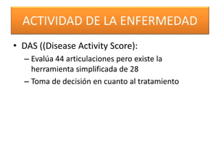ACTIVIDAD DE LA ENFERMEDAD
• DAS ((Disease Activity Score):
– Evalúa 44 articulaciones pero existe la
herramienta simplificada de 28
– Toma de decisión en cuanto al tratamiento
 