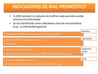 • Es difícil predecir la evolución de la AR en cada paciente cuando
comienza la enfermedad
• Se han identificado varios indicadores clave de mal pronóstico
(p.ej., la enfermedad agresiva)
• VSG o Proteina “C” reactiva altas al inicio
• FR positivo
• El genotipo HLA-DRB1 se asocia a las formas más graves de AR
• Muchas articulaciones activas
• Malas puntuaciones funcionales (p. ej., Health Assessment Questionnaire)
• Lesiones radiológicas precoces
• Circunstancias socioeconómicas adversas y nivel educativo bajo
Genética
Laboratorio
Evaluación
clínica
Otros
INDICADORES DE MAL PRONÓSTICO
(Callahan & Pincus, 1988; González-Gay et al, 2002; Pincus et al, 1994;
van Leeuwen et al, 1994; Wolfe & Hawley, 1985)
 