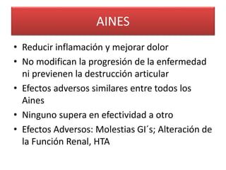 AINES
• Reducir inflamación y mejorar dolor
• No modifican la progresión de la enfermedad
ni previenen la destrucción articular
• Efectos adversos similares entre todos los
Aines
• Ninguno supera en efectividad a otro
• Efectos Adversos: Molestias GI´s; Alteración de
la Función Renal, HTA
 