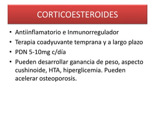 CORTICOESTEROIDES
• Antiinflamatorio e Inmunorregulador
• Terapia coadyuvante temprana y a largo plazo
• PDN 5-10mg c/día
• Pueden desarrollar ganancia de peso, aspecto
cushinoide, HTA, hiperglicemia. Pueden
acelerar osteoporosis.
 