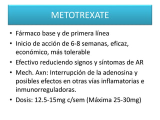 METOTREXATE
• Fármaco base y de primera línea
• Inicio de acción de 6-8 semanas, eficaz,
económico, más tolerable
• Efectivo reduciendo signos y síntomas de AR
• Mech. Axn: Interrupción de la adenosina y
posibles efectos en otras vías inflamatorias e
inmunorreguladoras.
• Dosis: 12.5-15mg c/sem (Máxima 25-30mg)
 