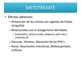 METOTREXATE
• Efectos adversos:
– Prevención de los mismo con ingestas de Folato
(1mg/día)
– Relacionados con el antagonismo del folato:
• Estomatitis, Ulceras orales, alopecia, pelo ralo y
molestias GI
– Náuseas, Vómitos, Alteración de las PFH´s
– Raros: Neumonitis Intersticial, Mielosupresión,
Linfoma
 