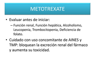 METOTREXATE
• Evaluar antes de iniciar:
– Función renal, Función hepática, Alcoholismo,
Leucopenia, Trombocitopenia, Deficiencia de
folato.
• Cuidado con uso concomitante de AINES y
TMP: bloquean la excreción renal del fármaco
y aumenta su toxicidad.
 