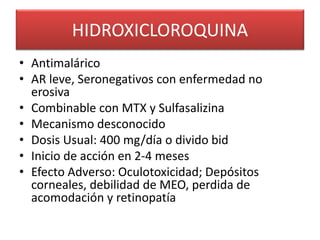 HIDROXICLOROQUINA
• Antimalárico
• AR leve, Seronegativos con enfermedad no
erosiva
• Combinable con MTX y Sulfasalizina
• Mecanismo desconocido
• Dosis Usual: 400 mg/día o divido bid
• Inicio de acción en 2-4 meses
• Efecto Adverso: Oculotoxicidad; Depósitos
corneales, debilidad de MEO, perdida de
acomodación y retinopatía
 