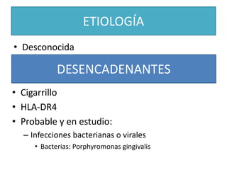 ETIOLOGÍA
• Desconocida
DESENCADENANTES
• Cigarrillo
• HLA-DR4
• Probable y en estudio:
– Infecciones bacterianas o virales
• Bacterias: Porphyromonas gingivalis
 
