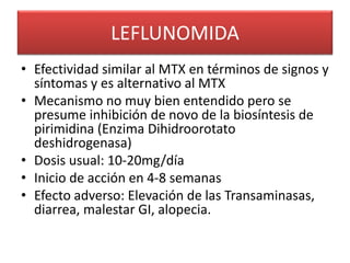 LEFLUNOMIDA
• Efectividad similar al MTX en términos de signos y
síntomas y es alternativo al MTX
• Mecanismo no muy bien entendido pero se
presume inhibición de novo de la biosíntesis de
pirimidina (Enzima Dihidroorotato
deshidrogenasa)
• Dosis usual: 10-20mg/día
• Inicio de acción en 4-8 semanas
• Efecto adverso: Elevación de las Transaminasas,
diarrea, malestar GI, alopecia.
 