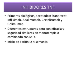 INHIBIDORES TNF
• Primeros biológicos, aceptados: Etanercept,
Infliximab, Adalimumab, Certolizumab y
Golimumab.
• Diferentes estructuras pero con eficacia y
seguridad similares en monoterapia o
combinado con MTX
• Inicio de acción: 2-4 semanas
 