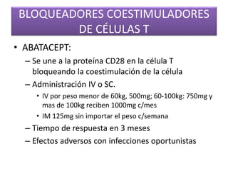 BLOQUEADORES COESTIMULADORES
DE CÉLULAS T
• ABATACEPT:
– Se une a la proteína CD28 en la célula T
bloqueando la coestimulación de la célula
– Administración IV o SC.
• IV por peso menor de 60kg, 500mg; 60-100kg: 750mg y
mas de 100kg reciben 1000mg c/mes
• IM 125mg sin importar el peso c/semana
– Tiempo de respuesta en 3 meses
– Efectos adversos con infecciones oportunistas
 