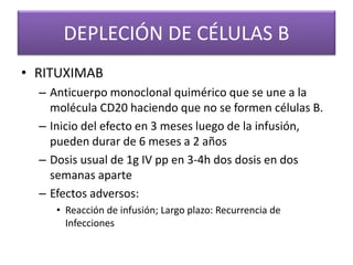 DEPLECIÓN DE CÉLULAS B
• RITUXIMAB
– Anticuerpo monoclonal quimérico que se une a la
molécula CD20 haciendo que no se formen células B.
– Inicio del efecto en 3 meses luego de la infusión,
pueden durar de 6 meses a 2 años
– Dosis usual de 1g IV pp en 3-4h dos dosis en dos
semanas aparte
– Efectos adversos:
• Reacción de infusión; Largo plazo: Recurrencia de
Infecciones
 