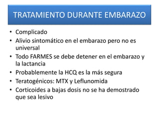 TRATAMIENTO DURANTE EMBARAZO
• Complicado
• Alivio sintomático en el embarazo pero no es
universal
• Todo FARMES se debe detener en el embarazo y
la lactancia
• Probablemente la HCQ es la más segura
• Teratogénicos: MTX y Leflunomida
• Corticoides a bajas dosis no se ha demostrado
que sea lesivo
 