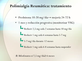 Polimialgia Reumática: tratamiento
• Prednisona 10-20 mg/día→ mejoría 24-72 h
• 1 mes y reducción progresiva (monitorizar VSG)
± Bifosfonatos si 7,5 mg/día≥ 6 meses
Reducir 2,5 mg cada 2 semanas hasta 10 mg/día
Reducir 1 mg cada 6 semanas hasta 5-7 mg
5-7 mg/día durante 12 meses
Reducir 1 mg cada 6-8 semanas hasta suspender
 