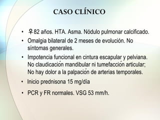 CASO CLÍNICO
• ♀82 años. HTA. Asma. Nódulo pulmonar calcificado.
• Omalgia bilateral de 2 meses de evolución. No
síntomas generales.
• Impotencia funcional en cintura escapular y pelviana.
No claudicación mandibular ni tumefacción articular;
No hay dolor a la palpación de arterias temporales.
• Inicio prednisona 15 mg/día
• PCR y FR normales. VSG 53 mm/h.
 