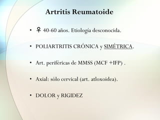 Artritis Reumatoide
• ♀ 40-60 años. Etiología desconocida.
• POLIARTRITIS CRÓNICA y SIMÉTRICA.
• Art. periféricas de MMSS (MCF +IFP) .
• Axial: sólo cervical (art. atloxoidea).
• DOLOR y RIGIDEZ
 