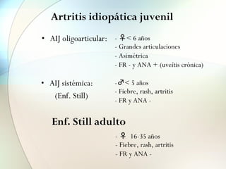 Artritis idiopática juvenil
• AIJ oligoarticular:
• AIJ sistémica:
(Enf. Still)
-♂< 5 años
- Fiebre, rash, artritis
- FR y ANA -
- ♀< 6 años
- Grandes articulaciones
- Asimétrica
- FR - y ANA + (uveítis crónica)
- ♀ 16-35 años
- Fiebre, rash, artritis
- FR y ANA -
Enf. Still adulto
 