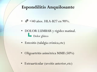 Espondilitis Anquilosante
• ♂ <40 años. HLA-B27 en 90%.
• DOLOR LUMBAR y rigidez matinal.
• Entesitis (talalgia crónica,etc)
• Oligoartritis asimétrica MMII (50%)
Dolor glúteo
• Extraarticular (uveítis anterior,etc)
 