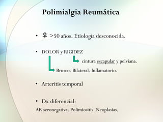 Polimialgia Reumática
• ♀ >50 años. Etiología desconocida.
• DOLOR y RIGIDEZ
• Dx diferencial:
AR seronegativa. Polimiositis. Neoplasias.
Brusco. Bilateral. Inflamatorio.
cintura escapular y pelviana.
• Arteritis temporal
 