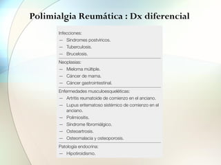 Polimialgia Reumática : Dx diferencial
en la osteoartrosis ge
nos degenerativos en
incluyen las patología
de una PMR.
Tratamiento
El tratamiento de e
micos. Lo más recom
20 mg/día de prednis
una mejoría espectac
tenerse esta dosis un
la lentamente a lo lar
la retirada o la reduc
síntomas, precisand
llegar a la que elimine
un buen parámetro
tratamiento, aumenta
por encima de 7,5 m
aumenta el riesgo de
pacientes ancianos,
miento profiláctico
antiinflamatorios no
síntomas en un 20%
son la indometacina
150 mg/día. La resp
transitoria, requiriend
Tabla 2. Diagnóstico diferencial de la
PMR
Infecciones:
— Síndromes postvíricos.
— Tuberculosis.
— Brucelosis.
Neoplasias:
— Mieloma múltiple.
— Cáncer de mama.
— Cáncer gastrointestinal.
Enfermedades musculoesqueléticas:
— Artritis reumatoide de comienzo en el anciano.
— Lupus eritematoso sistémico de comienzo en el
anciano.
— Polimiositis.
— Síndrome fibromiálgico.
— Osteoartrosis.
— Osteomalacia y osteoporosis.
Patología endocrina:
— Hipotiroidismo.
 
