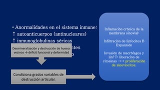 • Anormalidades en el sistema inmune:
↑ autoanticuerpos (antinucleares)
↑ inmunoglobulinas séricas
Complejos inmunes circulantes
Activación del complemento
Inflamación crónica de la
membrana sinovial:
Infiltración de linfocitos B
Expansión
Invasión de macrófagos y
linf T: liberación de
citosinas →→ proliferación
de sinoviocitos.
Condiciona grados variables de
destrucción articular.
Desmineralización y destrucción de huesos
vecinos → déficit funcional y deformidad
 