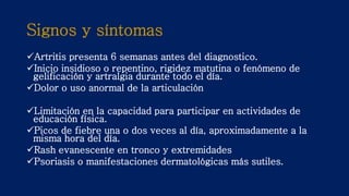 Signos y síntomas
Artritis presenta 6 semanas antes del diagnostico.
Inicio insidioso o repentino, rigidez matutina o fenómeno de
gelificación y artralgia durante todo el día.
Dolor o uso anormal de la articulación
Limitación en la capacidad para participar en actividades de
educación física.
Picos de fiebre una o dos veces al día, aproximadamente a la
misma hora del día.
Rash evanescente en tronco y extremidades
Psoriasis o manifestaciones dermatológicas más sutiles.
 