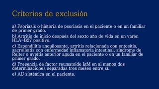 Criterios de exclusión
a) Psoriasis o historia de psoriasis en el paciente o en un familiar
de primer grado.
b) Artritis de inicio después del sexto año de vida en un varón
HLA-B27 positivo.
c) Espondilitis anquilosante, artritis relacionada con entesitis,
sacroileítis con enfermedad inflamatoria intestinal, síndrome de
Reiter o uveítis anterior aguda en el paciente o en un familiar de
primer grado.
d) Presencia de factor reumatoide IgM en al menos dos
determinaciones separadas tres meses entre sí.
e) AIJ sistémica en el paciente.
 