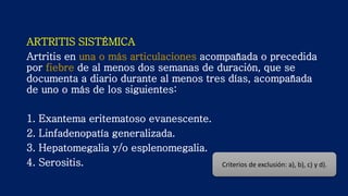 ARTRITIS SISTÉMICA
Artritis en una o más articulaciones acompañada o precedida
por fiebre de al menos dos semanas de duración, que se
documenta a diario durante al menos tres días, acompañada
de uno o más de los siguientes:
1. Exantema eritematoso evanescente.
2. Linfadenopatía generalizada.
3. Hepatomegalia y/o esplenomegalia.
4. Serositis. Criterios de exclusión: a), b), c) y d).
 